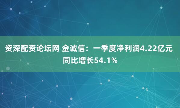 资深配资论坛网 金诚信：一季度净利润4.22亿元 同比增长54.1%