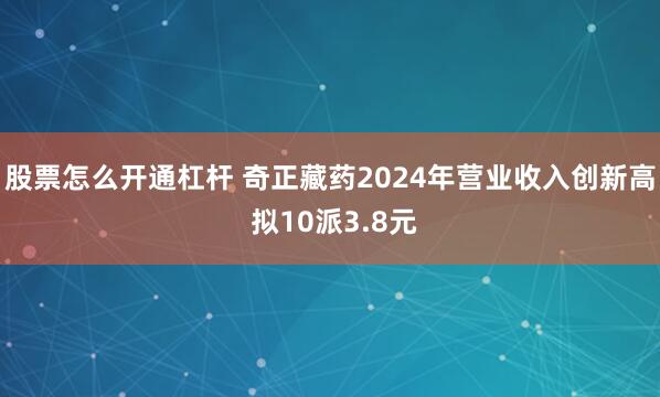 股票怎么开通杠杆 奇正藏药2024年营业收入创新高 拟10派3.8元
