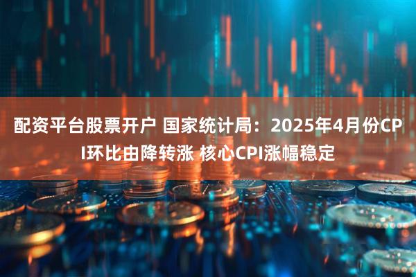 配资平台股票开户 国家统计局：2025年4月份CPI环比由降转涨 核心CPI涨幅稳定
