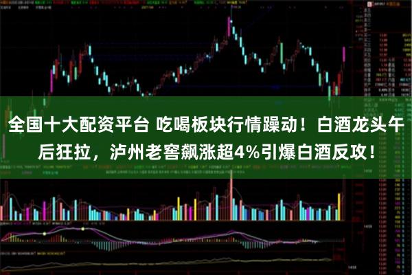 全国十大配资平台 吃喝板块行情躁动！白酒龙头午后狂拉，泸州老窖飙涨超4%引爆白酒反攻！