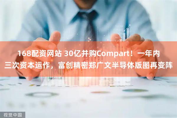 168配资网站 30亿并购Compart！一年内三次资本运作，富创精密郑广文半导体版图再变阵