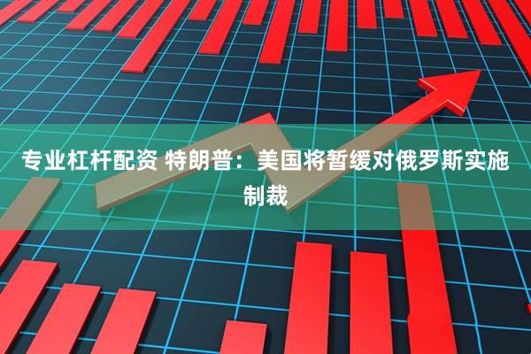 专业杠杆配资 特朗普：美国将暂缓对俄罗斯实施制裁
