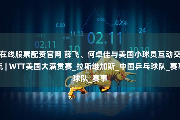 在线股票配资官网 薛飞、何卓佳与美国小球员互动交流 | WTT美国大满贯赛_拉斯维加斯_中国乒乓球队_赛事