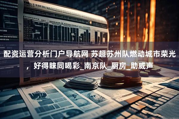 配资运营分析门户导航网 苏超苏州队燃动城市荣光，好得睐同喝彩_南京队_厨房_助威声