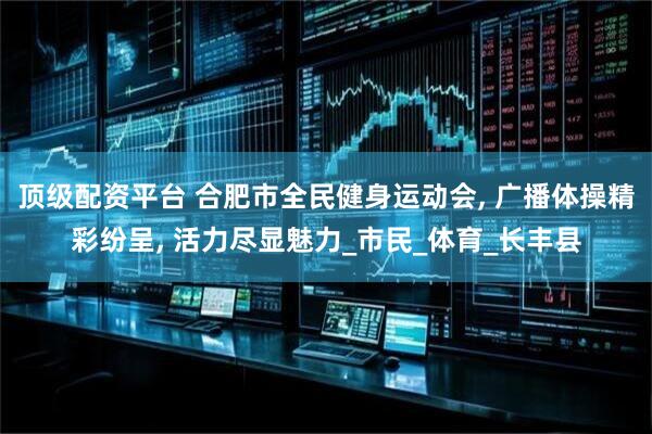 顶级配资平台 合肥市全民健身运动会, 广播体操精彩纷呈, 活力尽显魅力_市民_体育_长丰县