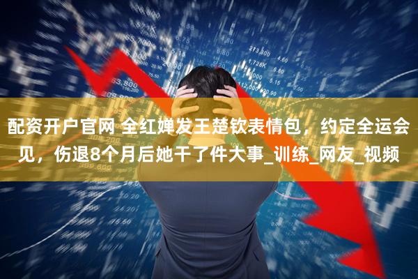 配资开户官网 全红婵发王楚钦表情包，约定全运会见，伤退8个月后她干了件大事_训练_网友_视频