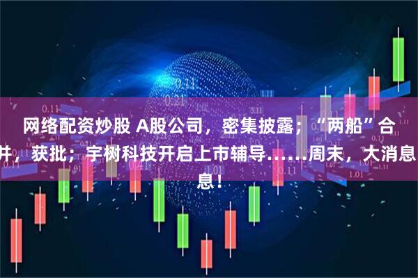 网络配资炒股 A股公司，密集披露；“两船”合并，获批；宇树科技开启上市辅导……周末，大消息！