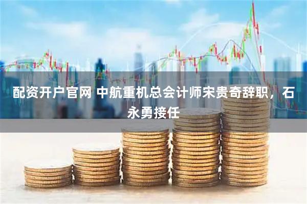 配资开户官网 中航重机总会计师宋贵奇辞职，石永勇接任