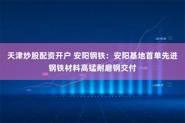 天津炒股配资开户 安阳钢铁：安阳基地首单先进钢铁材料高锰耐磨钢交付
