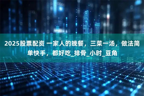 2025股票配资 一家人的晚餐，三菜一汤，做法简单快手，都好吃_排骨_小时_豆角