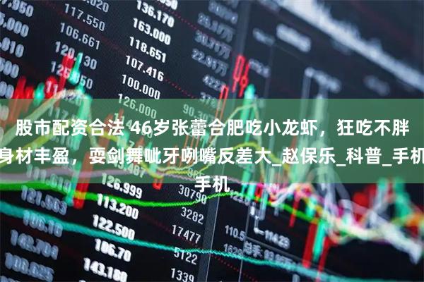 股市配资合法 46岁张蕾合肥吃小龙虾，狂吃不胖身材丰盈，耍剑舞呲牙咧嘴反差大_赵保乐_科普_手机