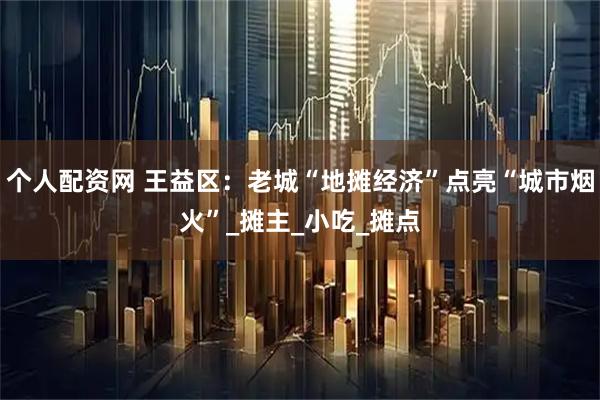 个人配资网 王益区：老城“地摊经济”点亮“城市烟火”_摊主_小吃_摊点