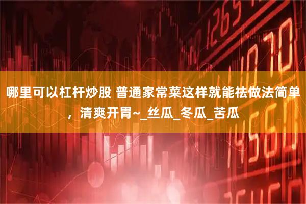 哪里可以杠杆炒股 普通家常菜这样就能祛做法简单，清爽开胃~_丝瓜_冬瓜_苦瓜