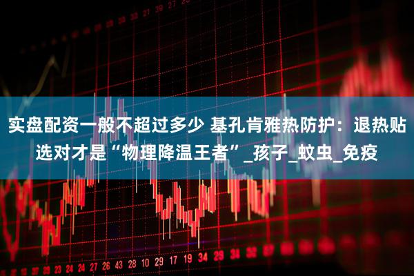 实盘配资一般不超过多少 基孔肯雅热防护：退热贴选对才是“物理降温王者”_孩子_蚊虫_免疫