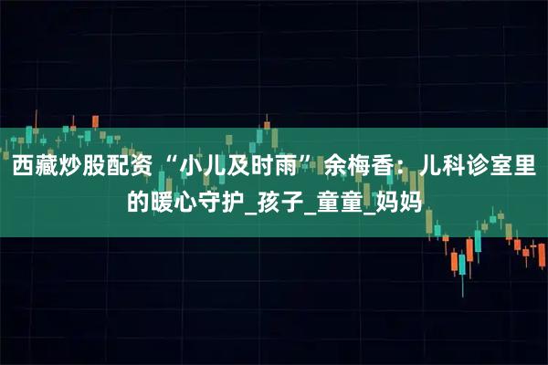 西藏炒股配资 “小儿及时雨” 余梅香：儿科诊室里的暖心守护_孩子_童童_妈妈