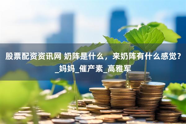 股票配资资讯网 奶阵是什么，来奶阵有什么感觉？_妈妈_催产素_高雅军