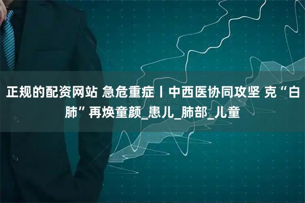 正规的配资网站 急危重症丨中西医协同攻坚 克“白肺”再焕童颜_患儿_肺部_儿童