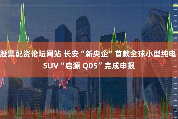 股票配资论坛网站 长安“新央企”首款全球小型纯电 SUV“启源 Q05”完成申报