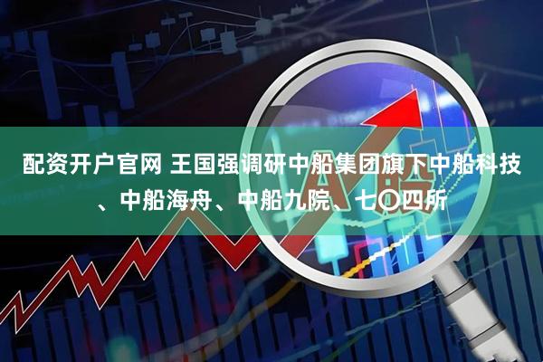 配资开户官网 王国强调研中船集团旗下中船科技、中船海舟、中船九院、七〇四所