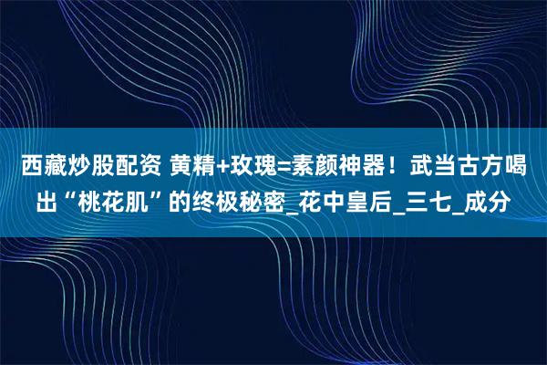 西藏炒股配资 黄精+玫瑰=素颜神器！武当古方喝出“桃花肌”的终极秘密_花中皇后_三七_成分