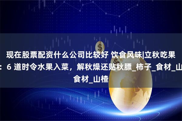 现在股票配资什么公司比较好 饮食风味|立秋吃果菜：6 道时令水果入菜，解秋燥还贴秋膘_柿子_食材_山楂