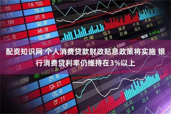 配资知识网 个人消费贷款财政贴息政策将实施 银行消费贷利率仍维持在3%以上