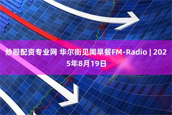 炒股配资专业网 华尔街见闻早餐FM-Radio | 2025年8月19日