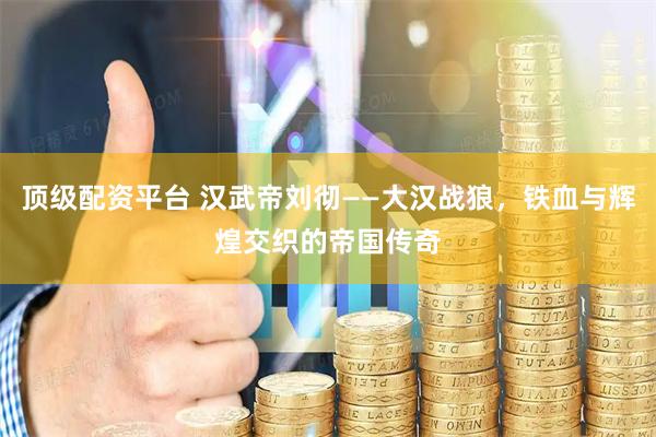顶级配资平台 汉武帝刘彻——大汉战狼，铁血与辉煌交织的帝国传奇