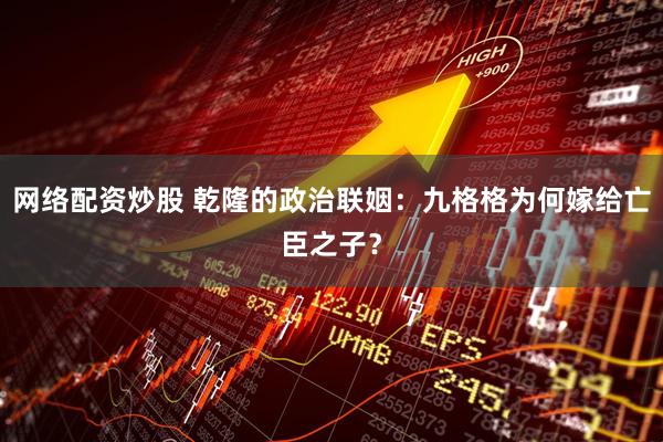 网络配资炒股 乾隆的政治联姻：九格格为何嫁给亡臣之子？