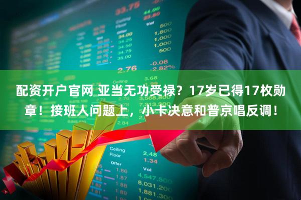 配资开户官网 亚当无功受禄？17岁已得17枚勋章！接班人问题上，小卡决意和普京唱反调！