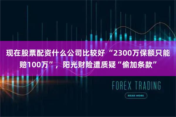 现在股票配资什么公司比较好 “2300万保额只能赔100万”，阳光财险遭质疑“偷加条款”