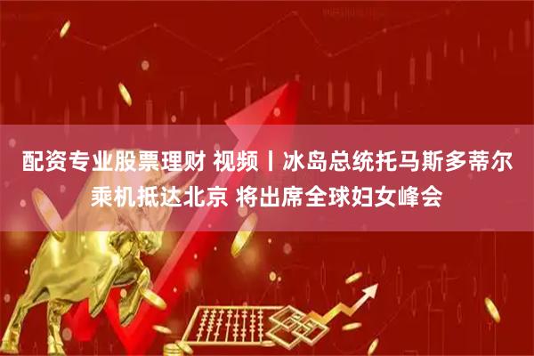 配资专业股票理财 视频丨冰岛总统托马斯多蒂尔乘机抵达北京 将出席全球妇女峰会