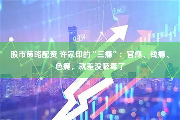股市策略配资 许家印的“三瘾”：官瘾、钱瘾、色瘾，就差没吸毒了
