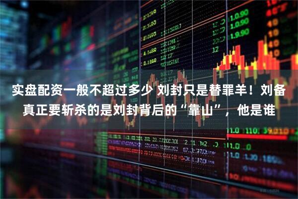 实盘配资一般不超过多少 刘封只是替罪羊！刘备真正要斩杀的是刘封背后的“靠山”，他是谁