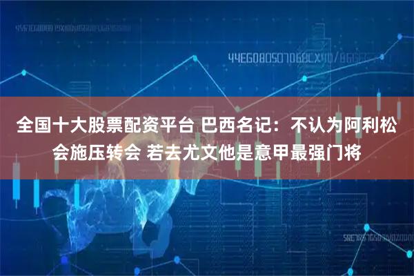 全国十大股票配资平台 巴西名记：不认为阿利松会施压转会 若去尤文他是意甲最强门将